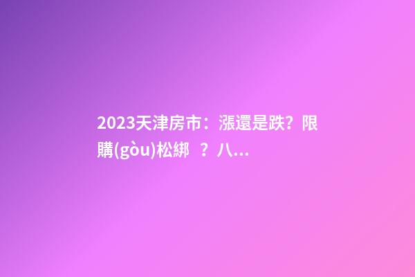 2023天津房市：漲還是跌？限購(gòu)松綁？八大預(yù)測(cè)解讀！